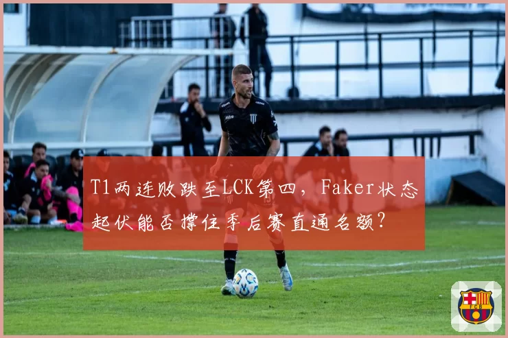 T1两连败跌至LCK第四,Faker状态起伏能否撑住季后赛直通名额?