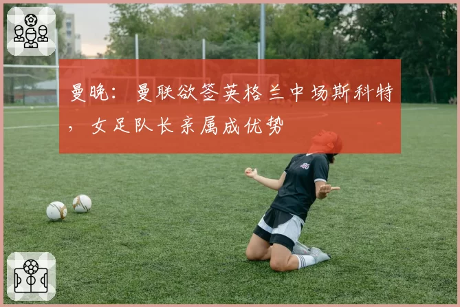 曼晚：曼联欲签英格兰中场斯科特，女足队长亲属成优势