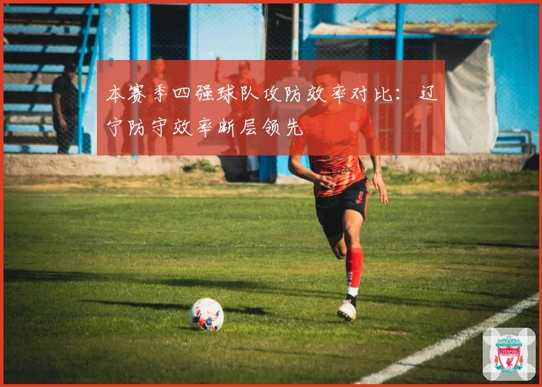 本赛季四强球队攻防效率对比：辽宁防守效率断层领先