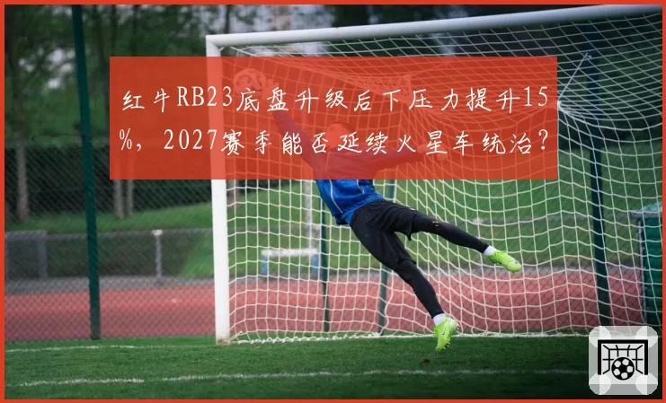 红牛RB23底盘升级后下压力提升15%，2027赛季能否延续火星车统治？