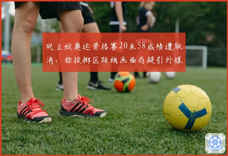 巩立姣奥运资格赛20米58成绩遭取消,称投掷区踩线画面存疑引外媒嘲讽