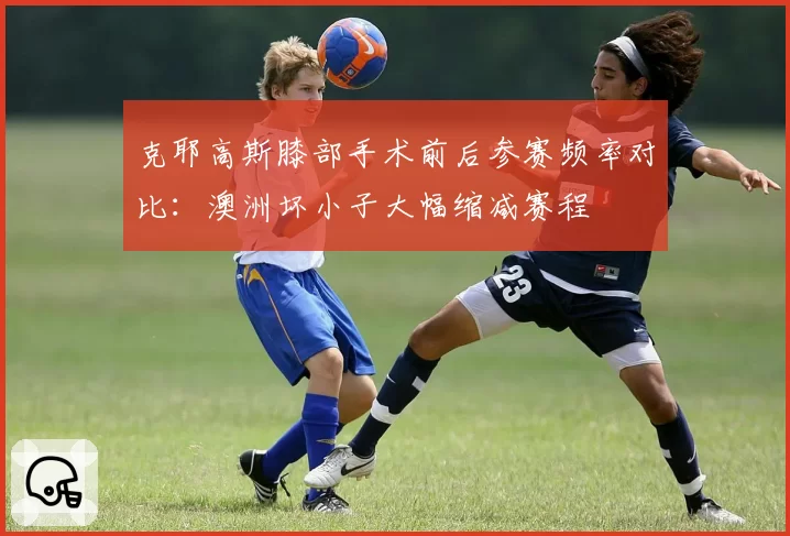 克耶高斯膝部手术前后参赛频率对比：澳洲坏小子大幅缩减赛程