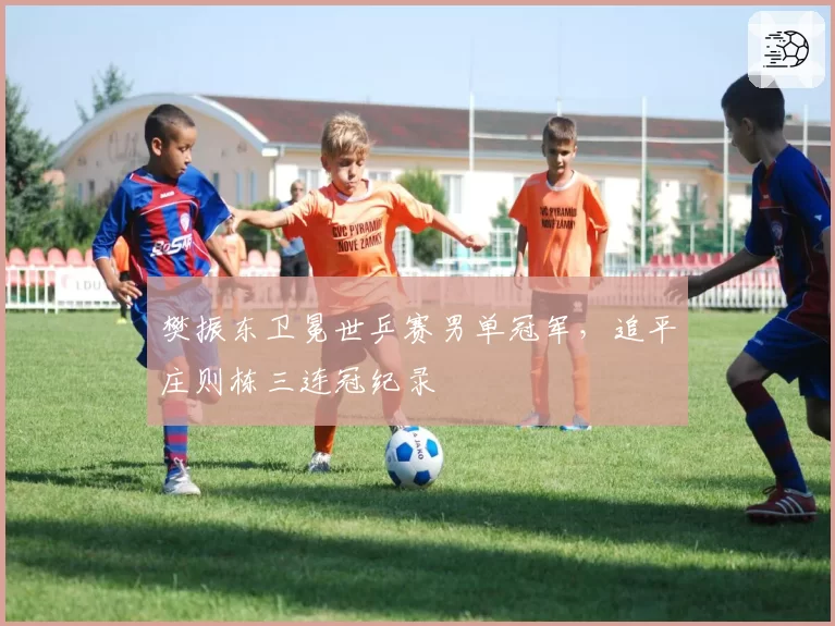 樊振东卫冕世乒赛男单冠军，追平庄则栋三连冠纪录