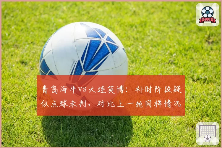 青岛海牛vs大连英博：补时阶段疑似点球未判，对比上一轮同样情况判罚截然不同引质疑