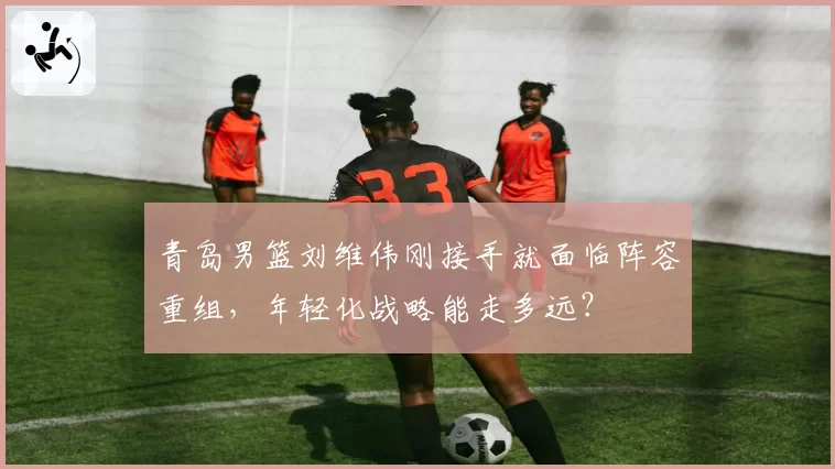 青岛男篮刘维伟刚接手就面临阵容重组，年轻化战略能走多远？