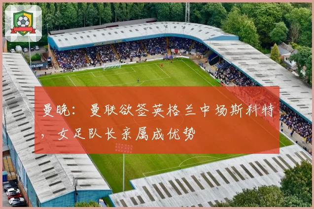 曼晚：曼联欲签英格兰中场斯科特，女足队长亲属成优势