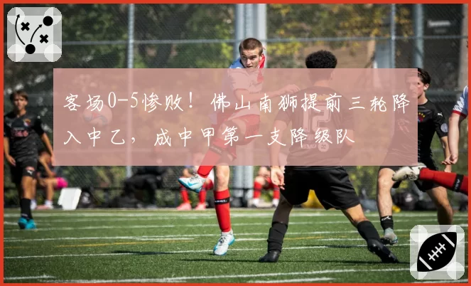 客场0-5惨败!佛山南狮提前三轮降入中乙,成中甲第一支降级队
