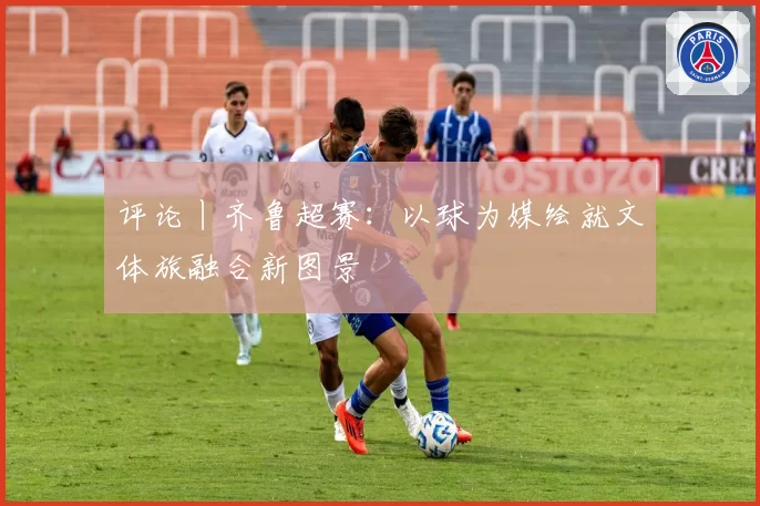 评论丨齐鲁超赛：以球为媒绘就文体旅融合新图景