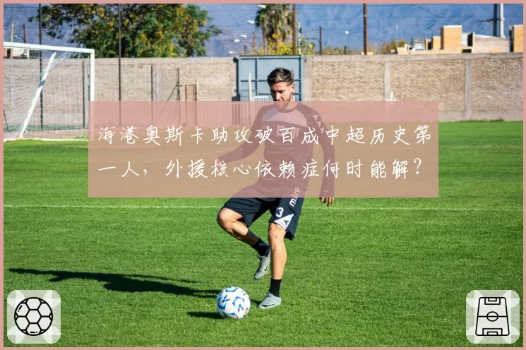 海港奥斯卡助攻破百成中超历史第一人,外援核心依赖症何时能解?