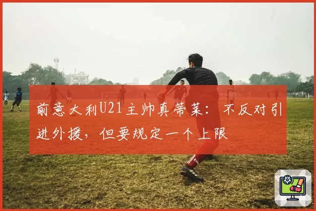 前意大利U21主帅真蒂莱:不反对引进外援,但要规定一个上限