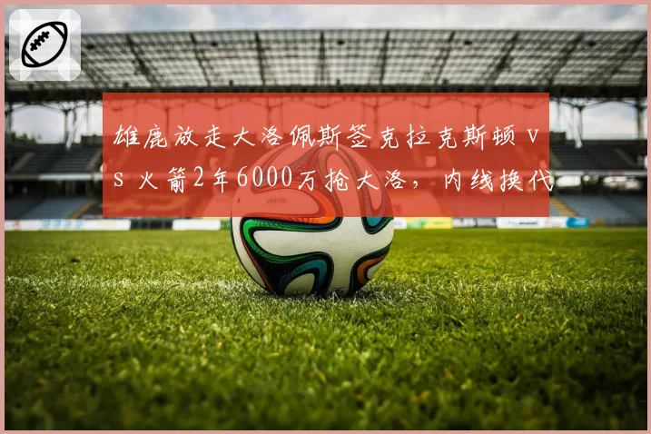 雄鹿放走大洛佩斯签克拉克斯顿 vs 火箭2年6000万抢大洛，内线换代对比