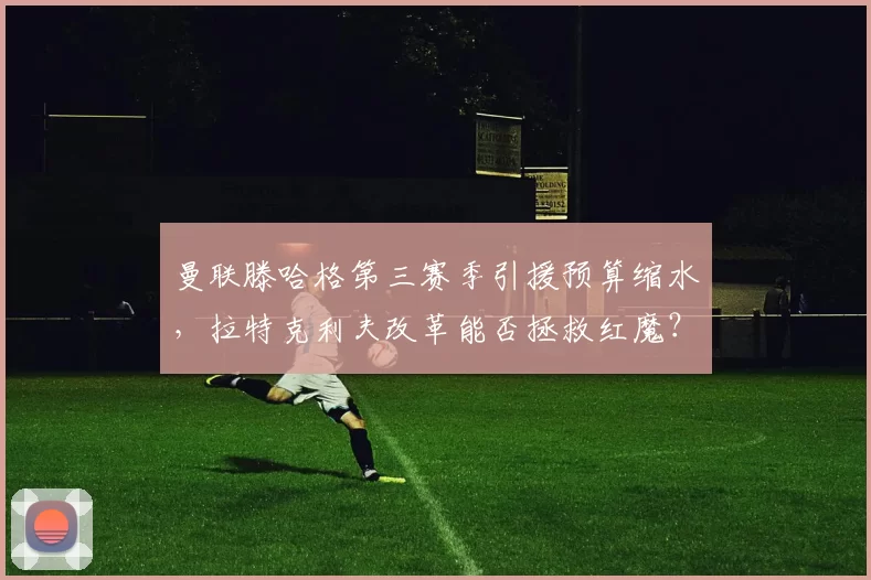 曼联滕哈格第三赛季引援预算缩水，拉特克利夫改革能否拯救红魔？