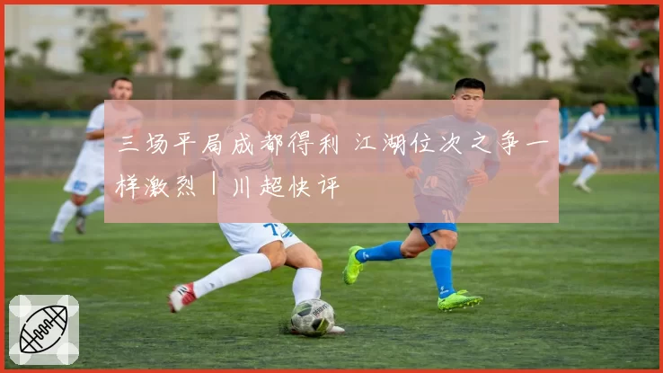 三场平局成都得利 江湖位次之争一样激烈｜川超快评
