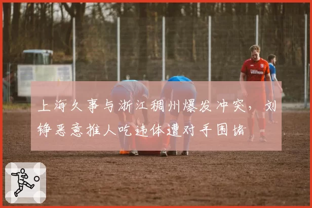 上海久事与浙江稠州爆发冲突，刘铮恶意推人吃违体遭对手围堵