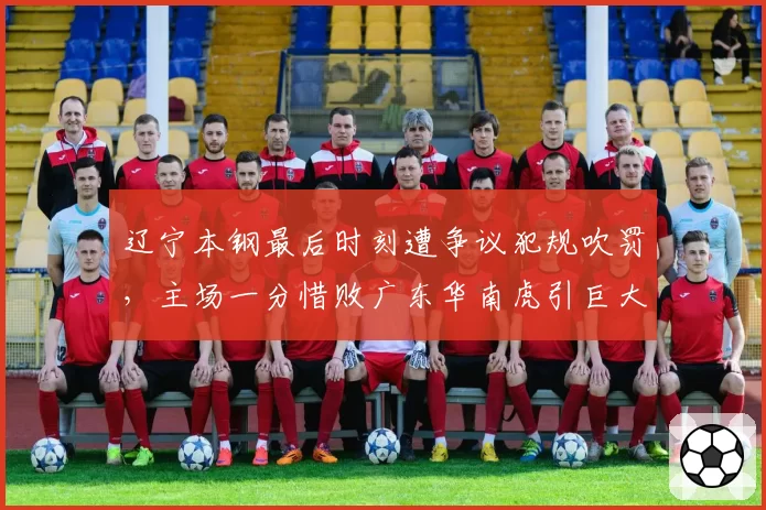 辽宁本钢最后时刻遭争议犯规吹罚，主场一分惜败广东华南虎引巨大争议