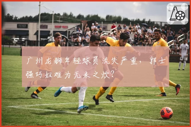 广州龙狮年轻球员流失严重，郭士强巧妇难为无米之炊？