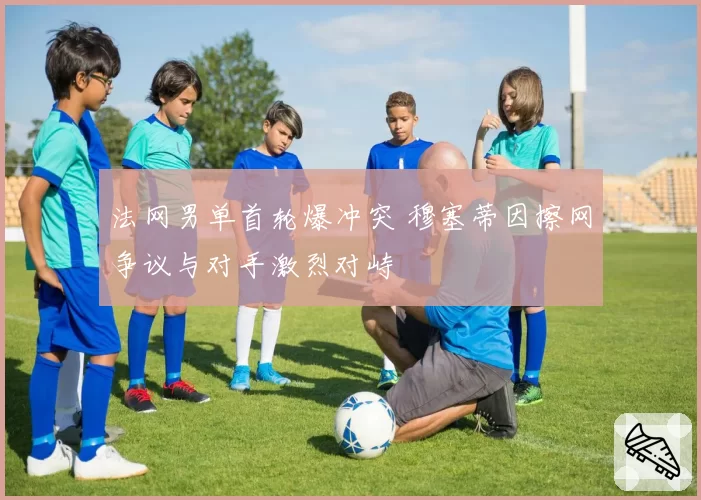 法网男单首轮爆冲突 穆塞蒂因擦网争议与对手激烈对峙