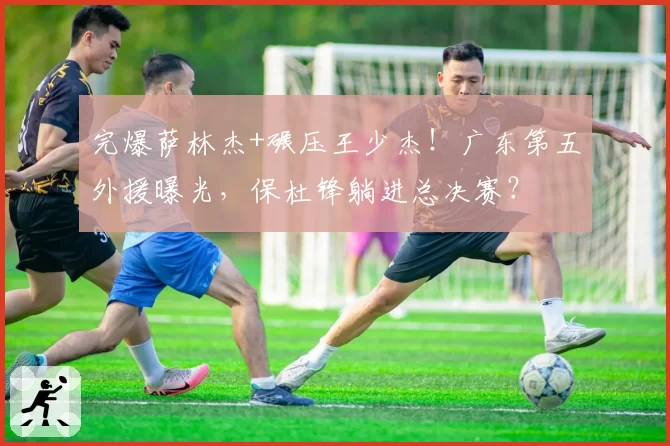 完爆萨林杰+碾压王少杰！广东第五外援曝光，保杜锋躺进总决赛？