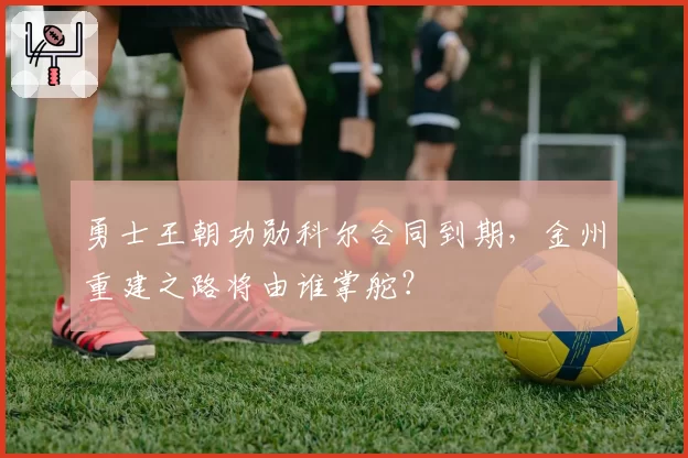 勇士王朝功勋科尔合同到期，金州重建之路将由谁掌舵？
