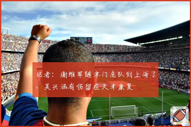 记者：谢维军随津门虎队到上海了，吴兴涵有伤留在天津康复