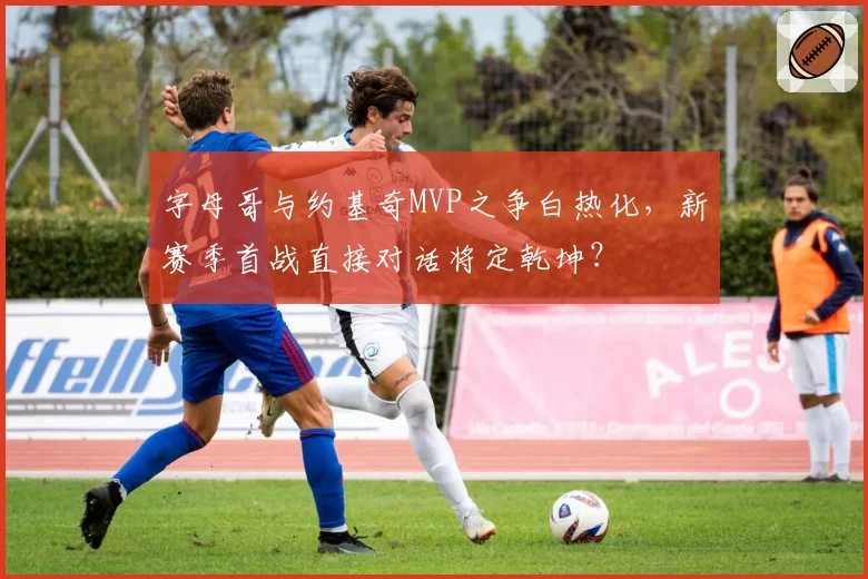 字母哥与约基奇MVP之争白热化，新赛季首战直接对话将定乾坤？