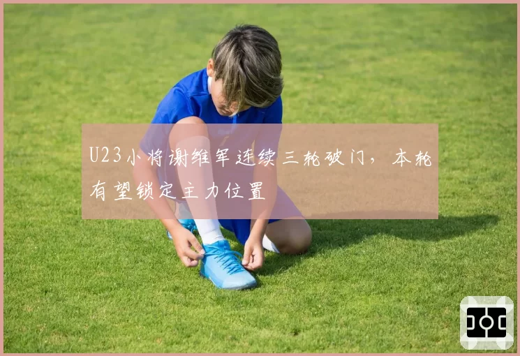 U23小将谢维军连续三轮破门，本轮有望锁定主力位置