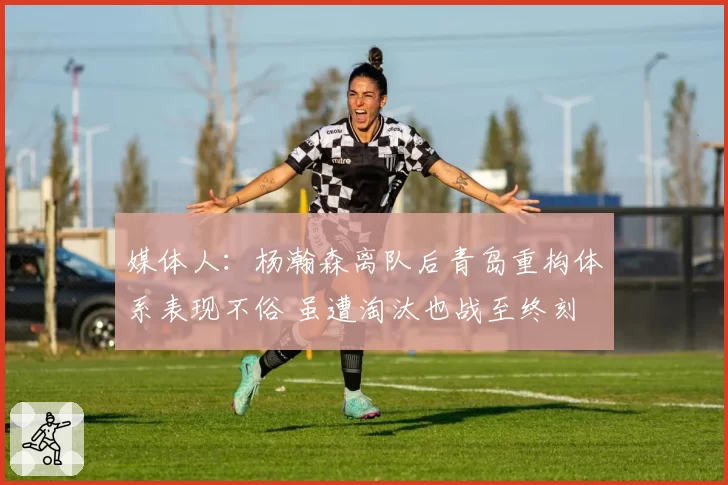 媒体人：杨瀚森离队后青岛重构体系表现不俗 虽遭淘汰也战至终刻