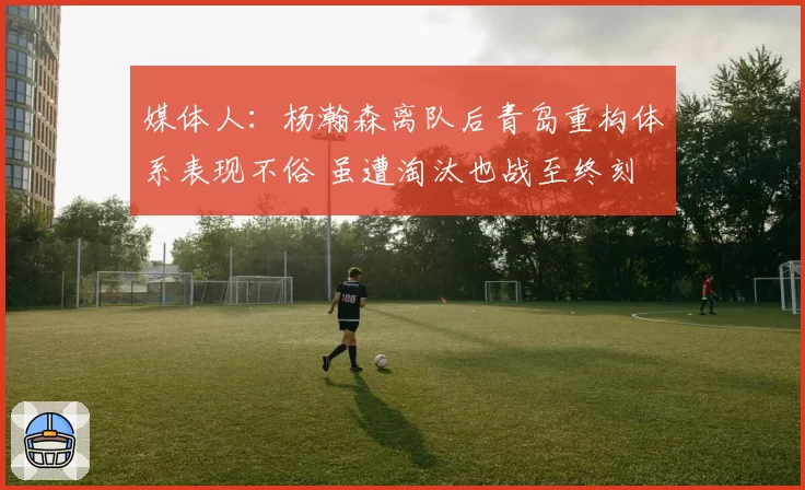 媒体人：杨瀚森离队后青岛重构体系表现不俗 虽遭淘汰也战至终刻