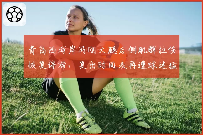 青岛西海岸冯刚大腿后侧肌群拉伤恢复停滞,复出时间表再遭球迷猛烈抨击