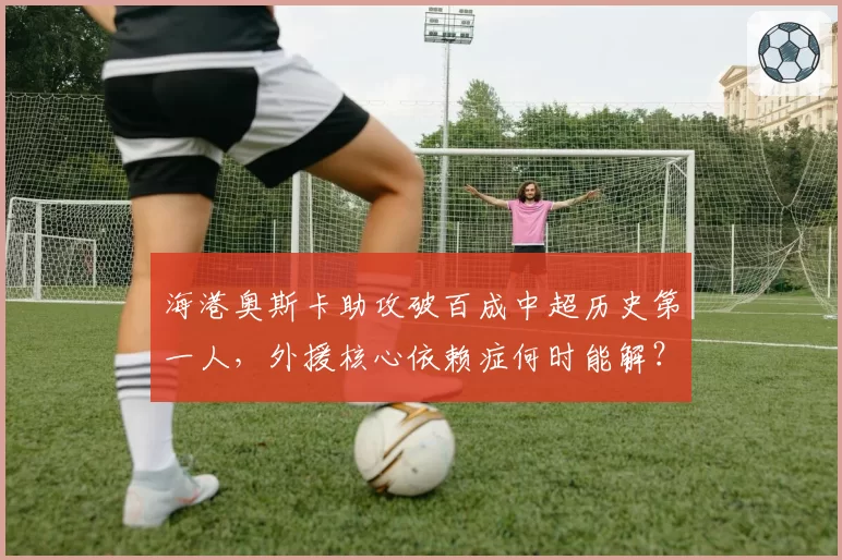 海港奥斯卡助攻破百成中超历史第一人,外援核心依赖症何时能解?