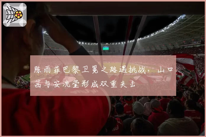 陈雨菲巴黎卫冕之路遇挑战，山口茜与安洗莹形成双重夹击
