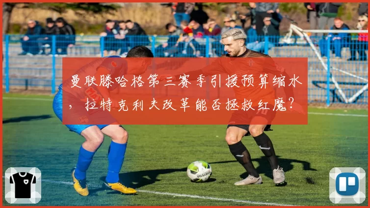 曼联滕哈格第三赛季引援预算缩水，拉特克利夫改革能否拯救红魔？