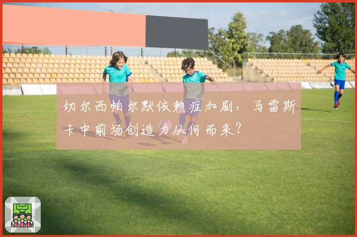 切尔西帕尔默依赖症加剧，马雷斯卡中前场创造力从何而来？