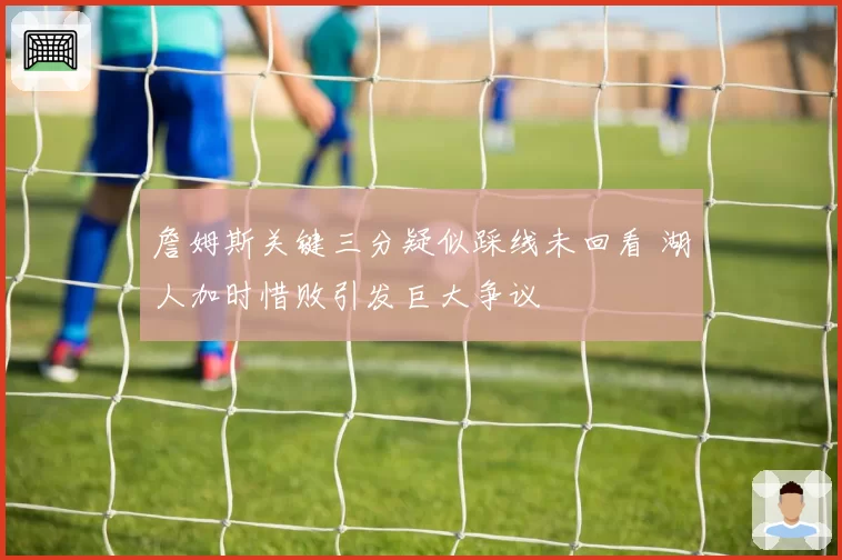 詹姆斯关键三分疑似踩线未回看 湖人加时惜败引发巨大争议