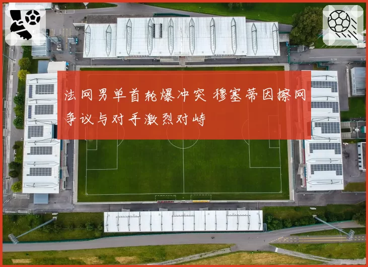 法网男单首轮爆冲突 穆塞蒂因擦网争议与对手激烈对峙