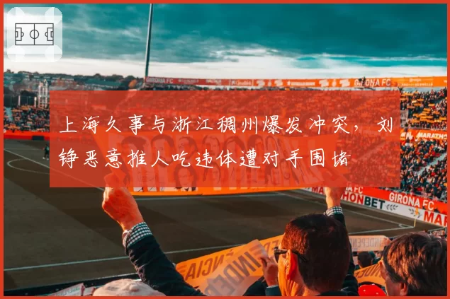 上海久事与浙江稠州爆发冲突，刘铮恶意推人吃违体遭对手围堵