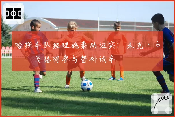 哈斯车队经理施泰纳证实：米克·舒马赫将参与替补试车
