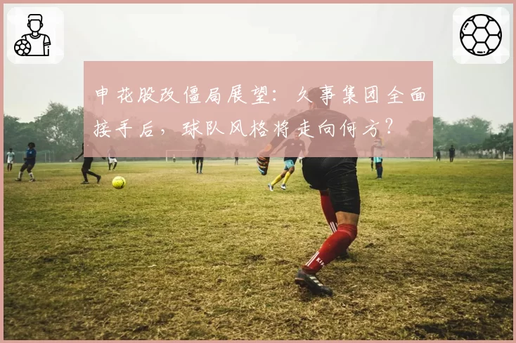 申花股改僵局展望：久事集团全面接手后，球队风格将走向何方？
