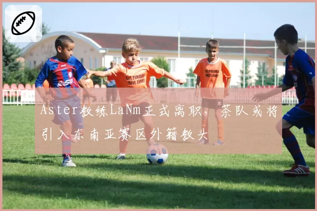 Aster教练LaNm正式离职，茶队或将引入东南亚赛区外籍教头