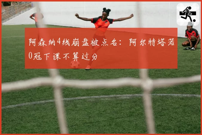 阿森纳4线崩盘被点名:阿尔特塔若0冠下课不算过分