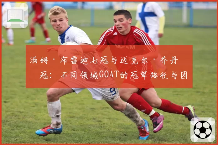汤姆·布雷迪七冠与迈克尔·乔丹六冠：不同领域GOAT的冠军路径与团队作用对比